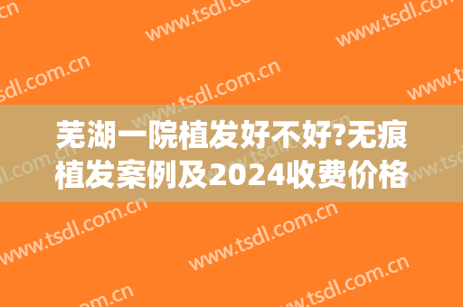 芜湖一院植发好不好?无痕植发案例及2024收费价格(医院植发一次多少钱)