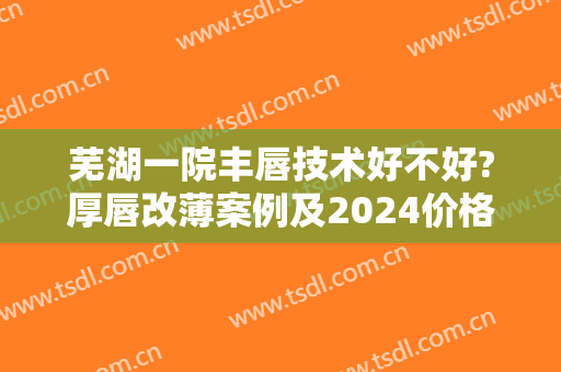 芜湖一院丰唇技术好不好?厚唇改薄案例及2024价格