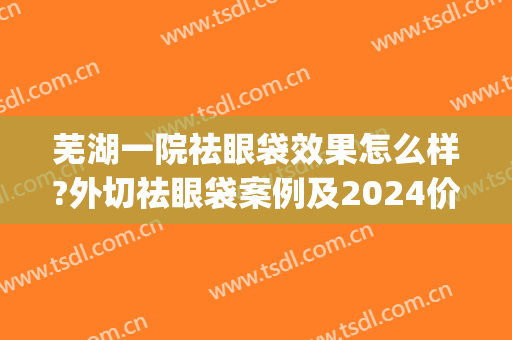 芜湖一院祛眼袋效果怎么样?外切祛眼袋案例及2024价格(芜湖市切眼袋哪家医院好)