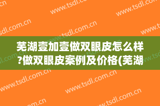 芜湖壹加壹做双眼皮怎么样?做双眼皮案例及价格(芜湖哪家割双眼皮好)