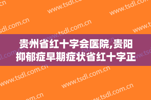 贵州省红十字会医院,贵阳抑郁症早期症状省红十字正稳(贵阳检查抑郁症)