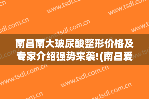 南昌南大玻尿酸整形价格及专家介绍强势来袭!(南昌爱美整形)