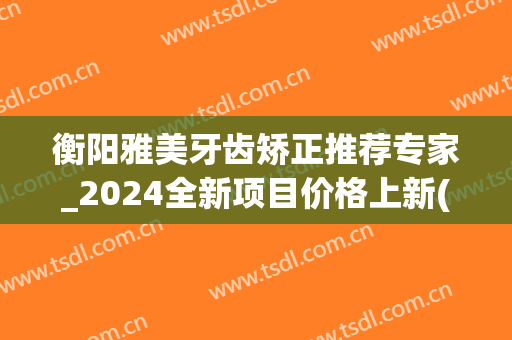 衡阳雅美牙齿矫正推荐专家_2024全新项目价格上新(衡阳雅美整形医院)
