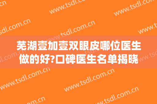 芜湖壹加壹双眼皮哪位医生做的好?口碑医生名单揭晓(芜湖哪家医院做双眼皮比较好)