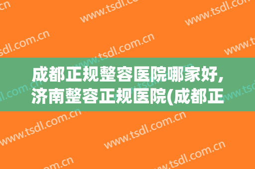 成都正规整容医院哪家好,济南整容正规医院(成都正规整容医院哪家好,济南整容正规医院哪个好)