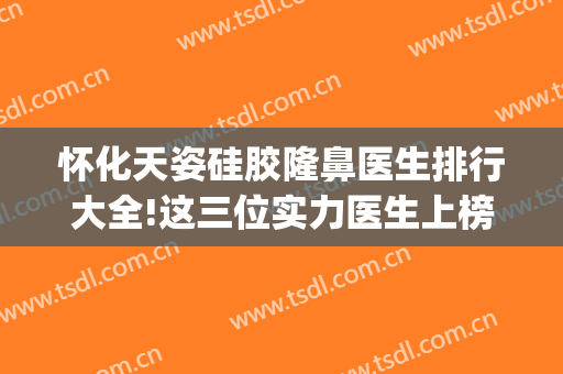 怀化天姿硅胶隆鼻医生排行大全!这三位实力医生上榜(怀化天姿整形美容医院怎么样)