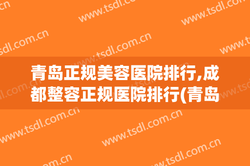 青岛正规美容医院排行,成都整容正规医院排行(青岛排名第一的整形医院)