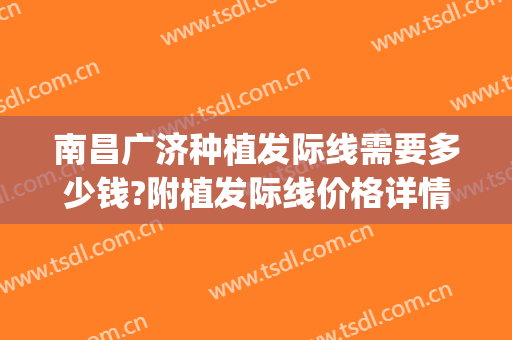 南昌广济种植发际线需要多少钱?附植发际线价格详情!(发际线种植一般多少钱)