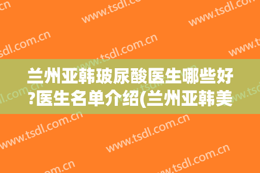 兰州亚韩玻尿酸医生哪些好?医生名单介绍(兰州亚韩美容整形医院地址)
