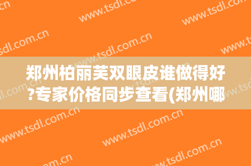 郑州柏丽芙双眼皮谁做得好?专家价格同步查看(郑州哪家医院双眼皮手术做的好)
