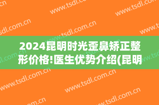 2024昆明时光歪鼻矫正整形价格!医生优势介绍(昆明隆鼻整形医院)