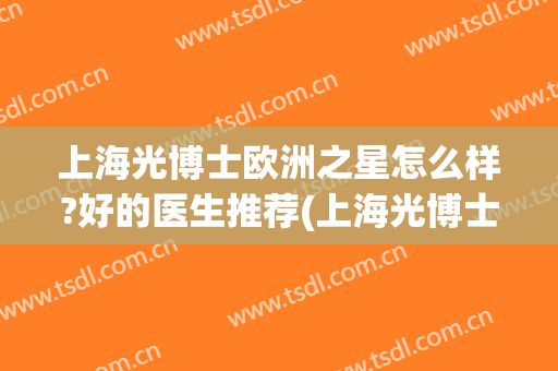 上海光博士欧洲之星怎么样?好的医生推荐(上海光博士医院)
