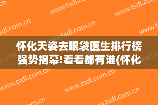 怀化天姿去眼袋医生排行榜强势揭幕!看看都有谁(怀化哪个医院去眼袋效果好)