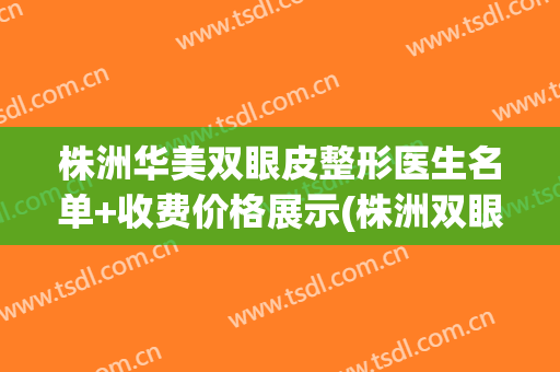株洲华美双眼皮整形医生名单+收费价格展示(株洲双眼皮医院)