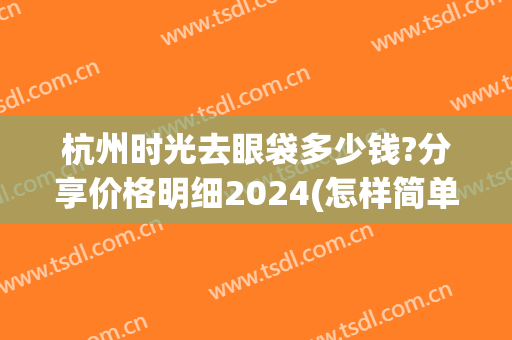 杭州时光去眼袋多少钱?分享价格明细2024(怎样简单去除眼袋推荐杭州时光好)