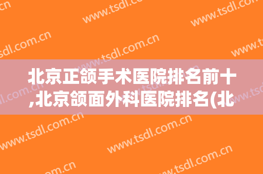 北京正颌手术医院排名前十,北京颌面外科医院排名(北京颌面外科医院十大排名)