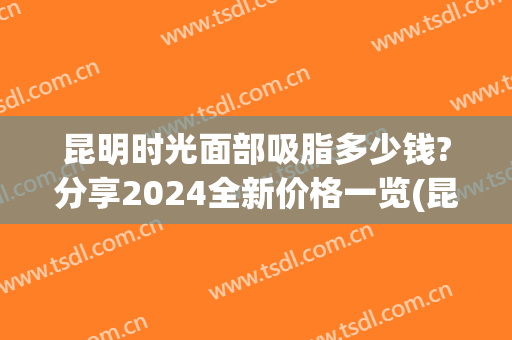 昆明时光面部吸脂多少钱?分享2024全新价格一览(昆明全身吸脂大概要多少钱)