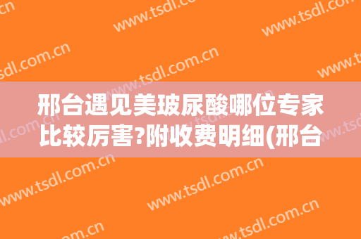 邢台遇见美玻尿酸哪位专家比较厉害?附收费明细(邢台整形医院费用)