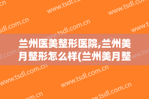 兰州医美整形医院,兰州美月整形怎么样(兰州美月整形美容医院)