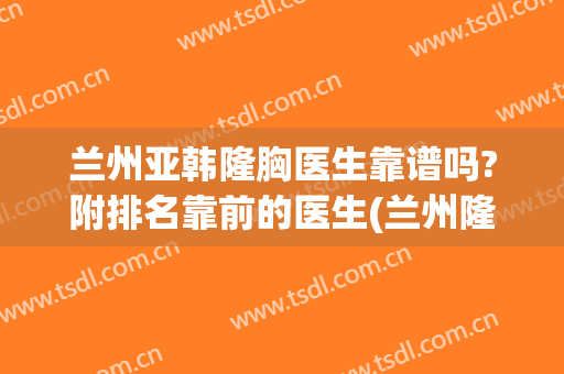 兰州亚韩隆胸医生靠谱吗?附排名靠前的医生(兰州隆胸医院)