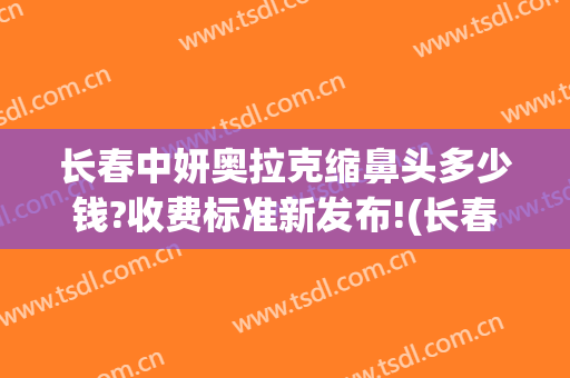 长春中妍奥拉克缩鼻头多少钱?收费标准新发布!(长春中妍奥拉克整形美容医院)