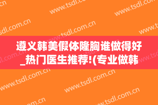 遵义韩美假体隆胸谁做得好_热门医生推荐!(专业做韩式假体隆胸)