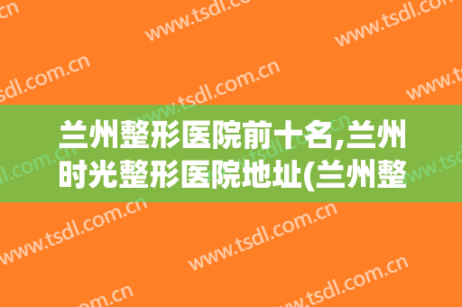 兰州整形医院前十名,兰州时光整形医院地址(兰州整形医院有哪些)