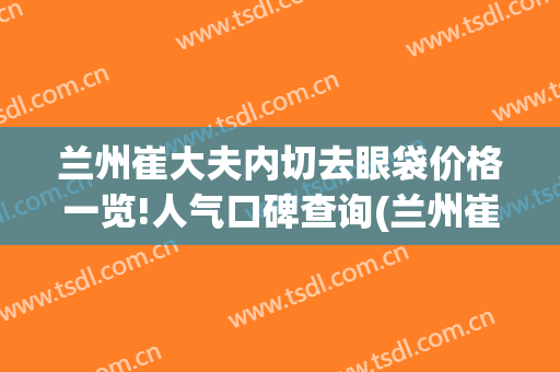 兰州崔大夫内切去眼袋价格一览!人气口碑查询(兰州崔医生整形怎么样)