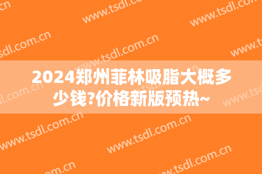 2024郑州菲林吸脂大概多少钱?价格新版预热~