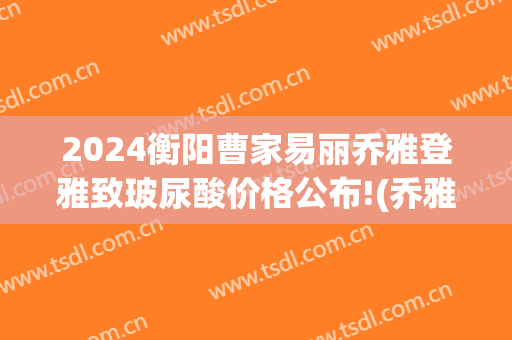 2024衡阳曹家易丽乔雅登雅致玻尿酸价格公布!(乔雅登玻尿酸价格是多少)