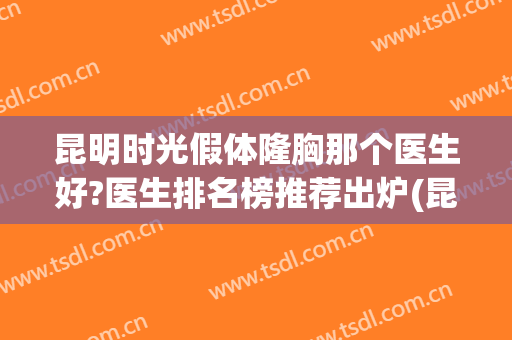 昆明时光假体隆胸那个医生好?医生排名榜推荐出炉(昆明假体隆胸最好的医院)