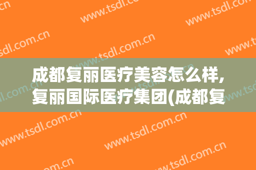 成都复丽医疗美容怎么样,复丽国际医疗集团(成都复丽医疗美容怎么样,复丽国际医疗集团怎么样)