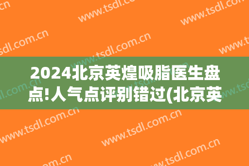 2024北京英煌吸脂医生盘点!人气点评别错过(北京英煌医疗美容怎么样)