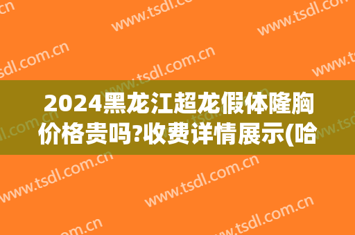 2024黑龙江超龙假体隆胸价格贵吗?收费详情展示(哈尔滨假体隆胸术)
