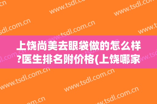 上饶尚美去眼袋做的怎么样?医生排名附价格(上饶哪家医院去眼袋好)