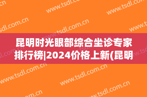 昆明时光眼部综合坐诊专家排行榜|2024价格上新(昆明眼科专家)