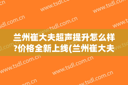 兰州崔大夫超声提升怎么样?价格全新上线(兰州崔大夫双眼皮怎么样)