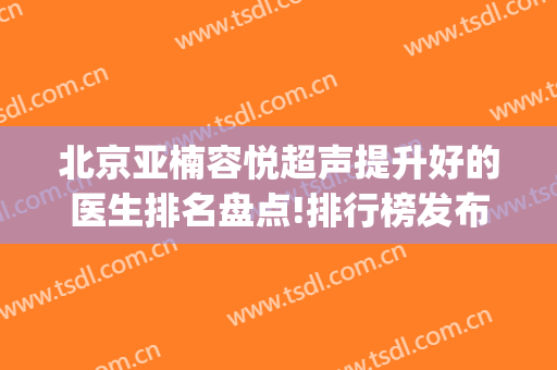 北京亚楠容悦超声提升好的医生排名盘点!排行榜发布(北京亚楠容悦医院)