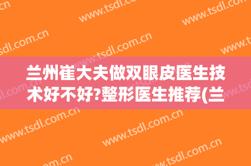 兰州崔大夫做双眼皮医生技术好不好?整形医生推荐(兰州崔大夫双眼皮怎么样)