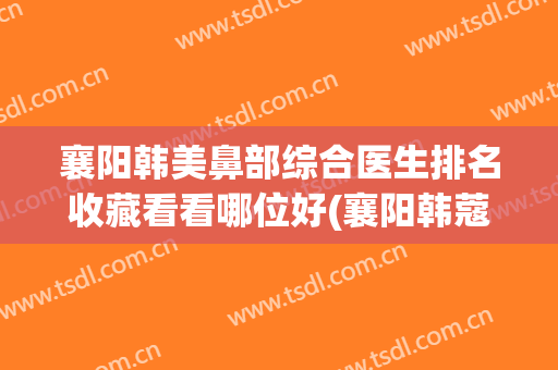 襄阳韩美鼻部综合医生排名收藏看看哪位好(襄阳韩蔻隆鼻怎么样)
