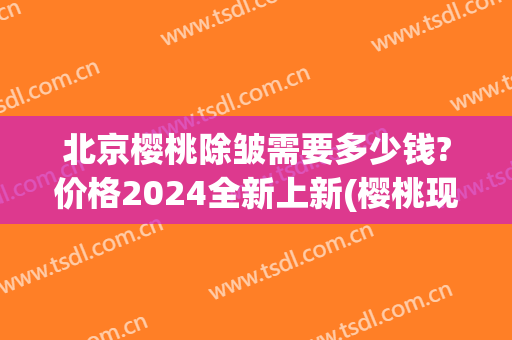 北京樱桃除皱需要多少钱?价格2024全新上新(樱桃现在的价格)
