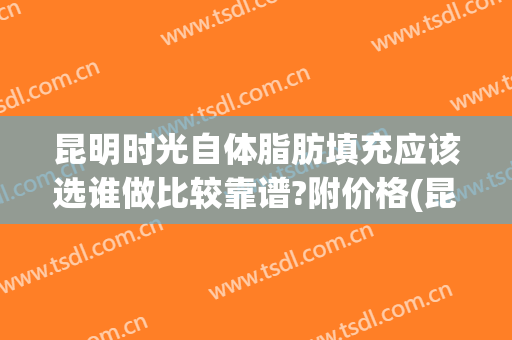 昆明时光自体脂肪填充应该选谁做比较靠谱?附价格(昆明自体脂肪填充哪家医院好)