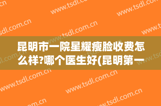 昆明市一院星耀瘦脸收费怎么样?哪个医生好(昆明第一医院星耀医院简介)