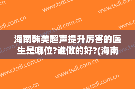 海南韩美超声提升厉害的医生是哪位?谁做的好?(海南最好的医院)