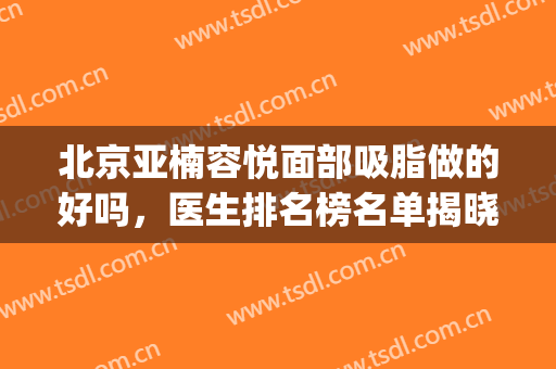 北京亚楠容悦面部吸脂做的好吗，医生排名榜名单揭晓(北京亚楠容悦医疗美容)