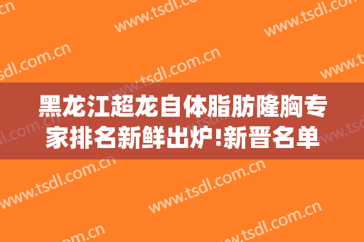 黑龙江超龙自体脂肪隆胸专家排名新鲜出炉!新晋名单!(哈尔滨自体脂肪隆胸)