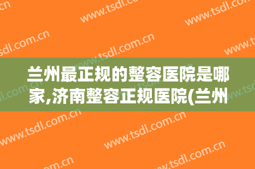 兰州最正规的整容医院是哪家,济南整容正规医院(兰州最有名的整形医院在哪里?)