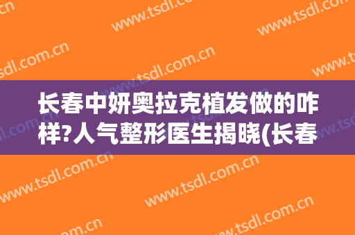 长春中妍奥拉克植发做的咋样?人气整形医生揭晓(长春中妍奥拉克怎么样)