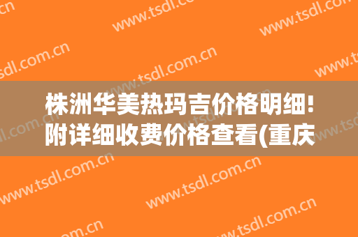 株洲华美热玛吉价格明细!附详细收费价格查看(重庆华美热玛吉一次多少钱)