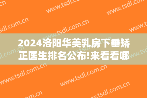 2024洛阳华美乳房下垂矫正医生排名公布!来看看哪位好(洛阳华美整形医院医生)